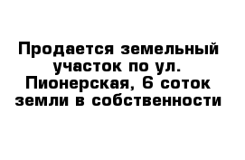 Продается земельный участок по ул. Пионерская, 6 соток земли в собственности